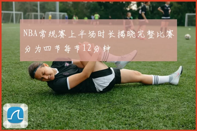 NBA常规赛上半场时长揭晓完整比赛分为四节每节12分钟