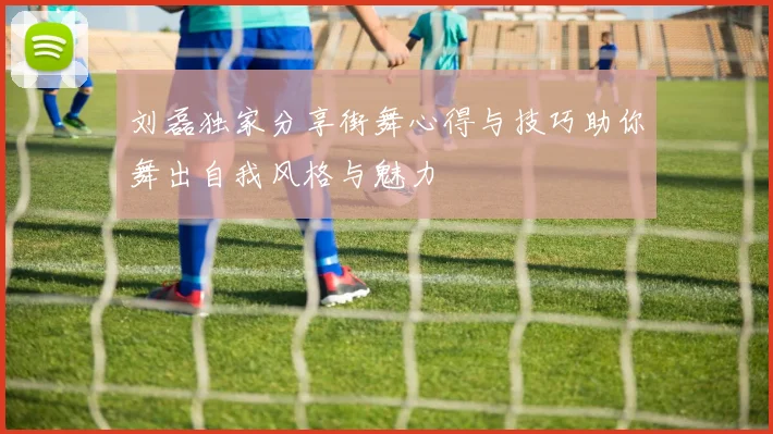 刘磊独家分享街舞心得与技巧助你舞出自我风格与魅力
