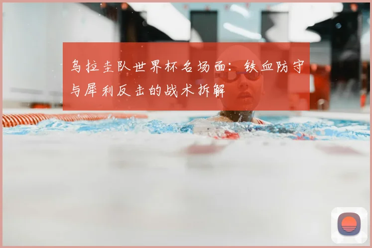 乌拉圭队世界杯名场面：铁血防守与犀利反击的战术拆解