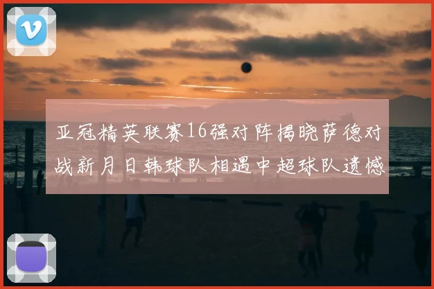 亚冠精英联赛16强对阵揭晓萨德对战新月日韩球队相遇中超球队遗憾出局