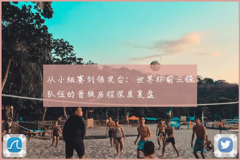 从小组赛到领奖台：世界杯前三强队伍的晋级历程深度复盘