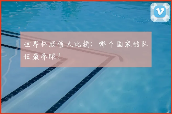 世界杯颜值大比拼：哪个国家的队伍最养眼？