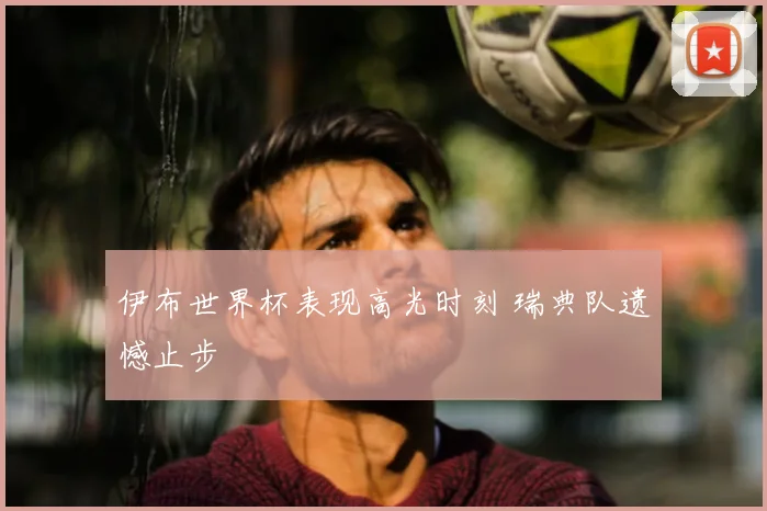 伊布世界杯表现高光时刻 瑞典队遗憾止步