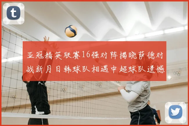亚冠精英联赛16强对阵揭晓萨德对战新月日韩球队相遇中超球队遗憾出局