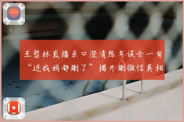 王哲林直播亲口澄清陈年误会一句“连我妈都删了”揭开删微信真相