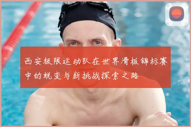 西安极限运动队在世界滑板锦标赛中的蜕变与新挑战探索之路