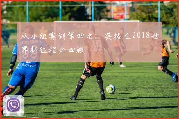 从小组赛到第四名：英格兰2018世界杯征程全回顾