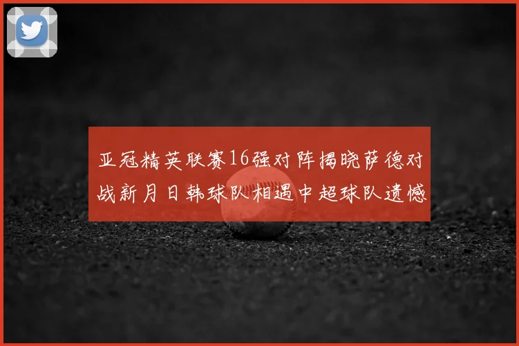 亚冠精英联赛16强对阵揭晓萨德对战新月日韩球队相遇中超球队遗憾出局