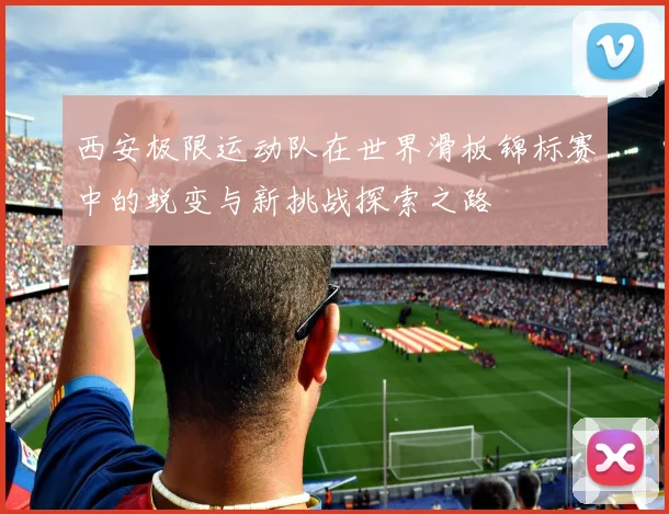 西安极限运动队在世界滑板锦标赛中的蜕变与新挑战探索之路