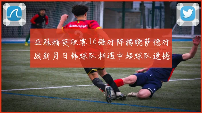亚冠精英联赛16强对阵揭晓萨德对战新月日韩球队相遇中超球队遗憾出局