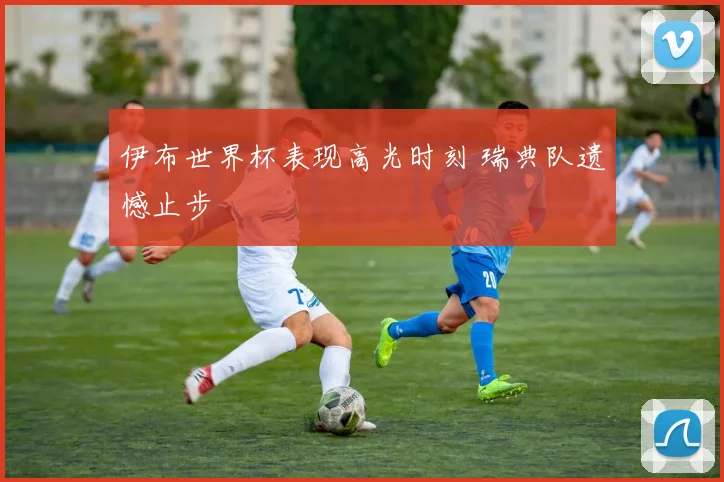 伊布世界杯表现高光时刻 瑞典队遗憾止步