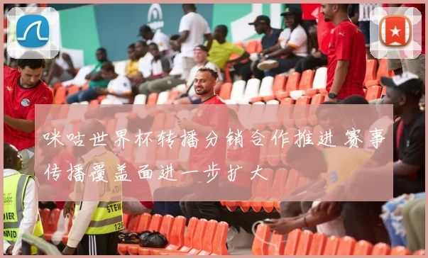 咪咕世界杯转播分销合作推进 赛事传播覆盖面进一步扩大