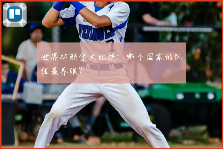 世界杯颜值大比拼：哪个国家的队伍最养眼？