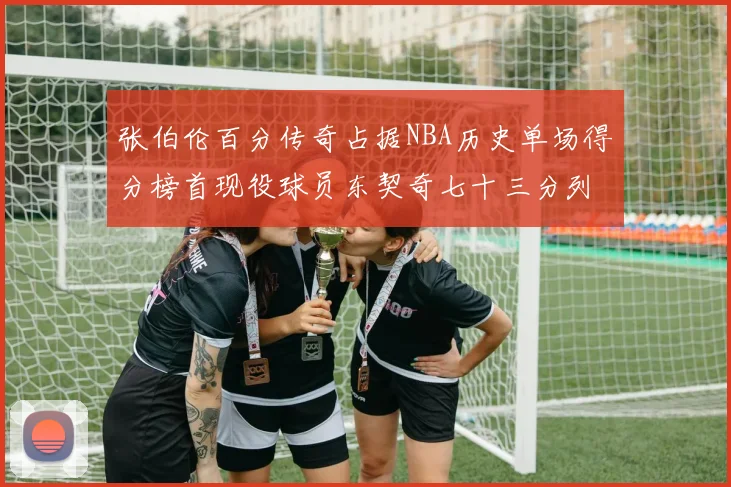 张伯伦百分传奇占据NBA历史单场得分榜首现役球员东契奇七十三分列第三