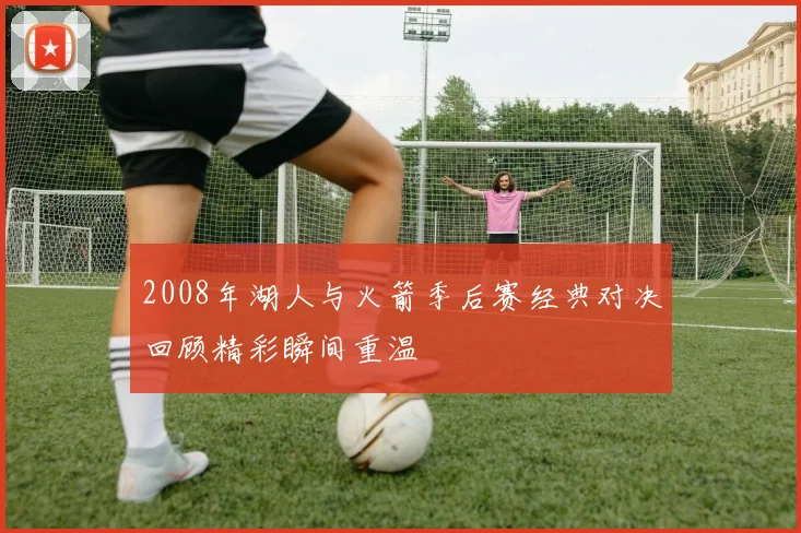 2008年湖人与火箭季后赛经典对决回顾精彩瞬间重温
