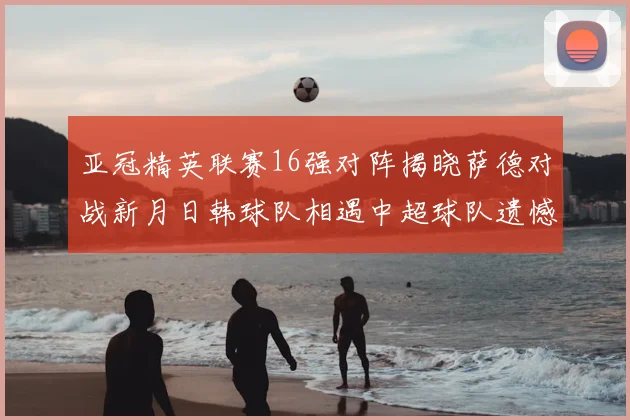 亚冠精英联赛16强对阵揭晓萨德对战新月日韩球队相遇中超球队遗憾出局