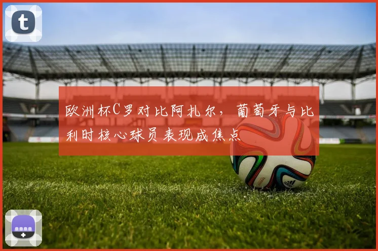 欧洲杯C罗对比阿扎尔，葡萄牙与比利时核心球员表现成焦点
