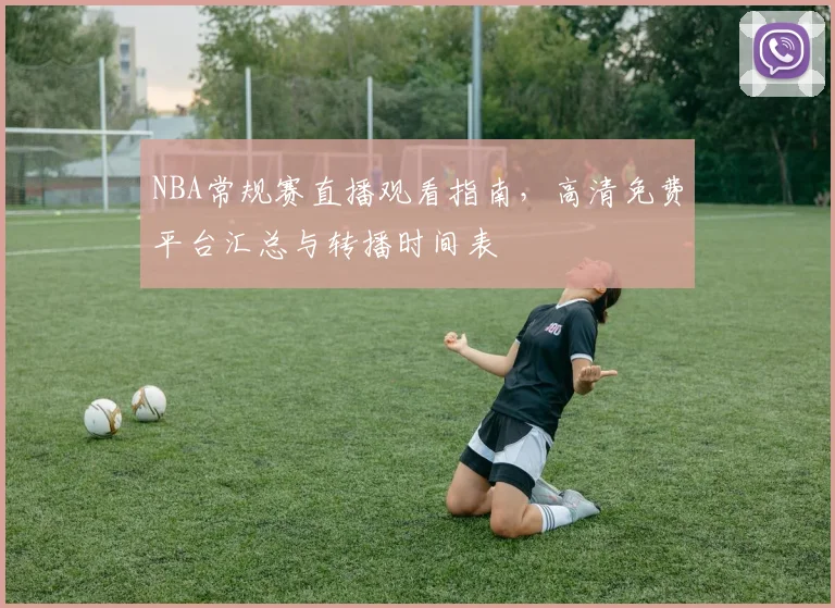 NBA常规赛直播观看指南，高清免费平台汇总与转播时间表