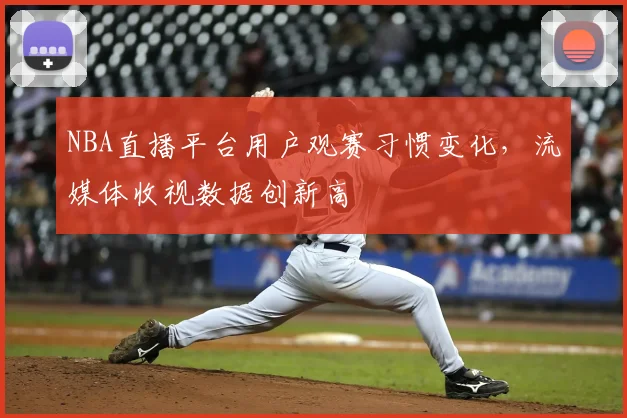 NBA直播平台用户观赛习惯变化,流媒体收视数据创新高