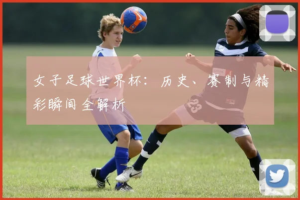女子足球世界杯：历史、赛制与精彩瞬间全解析
