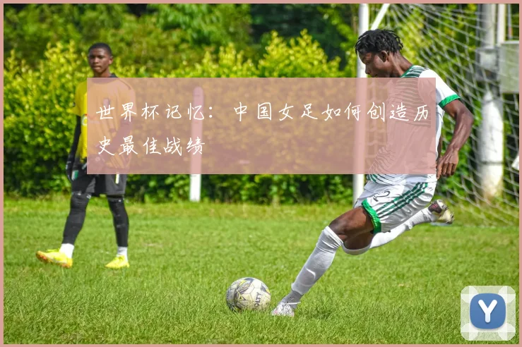 世界杯记忆:中国女足如何创造历史最佳战绩