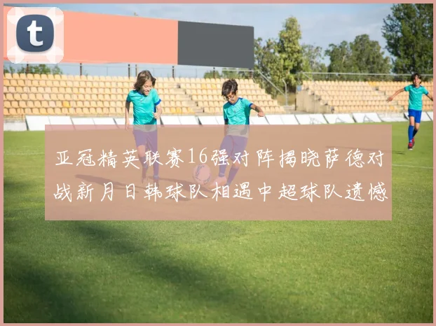 亚冠精英联赛16强对阵揭晓萨德对战新月日韩球队相遇中超球队遗憾出局