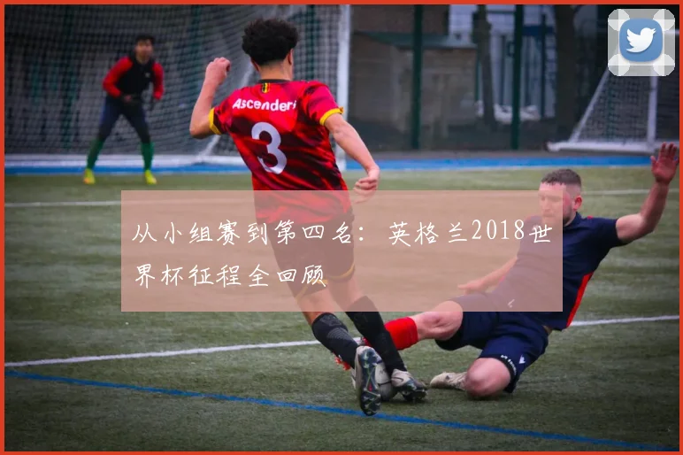 从小组赛到第四名：英格兰2018世界杯征程全回顾