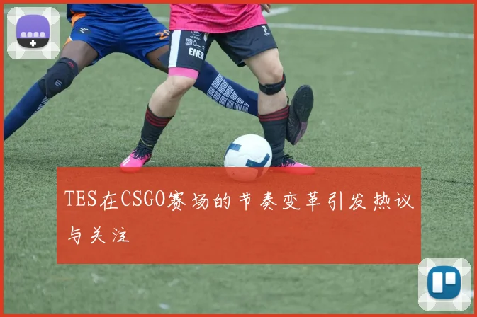 TES在CSGO赛场的节奏变革引发热议与关注