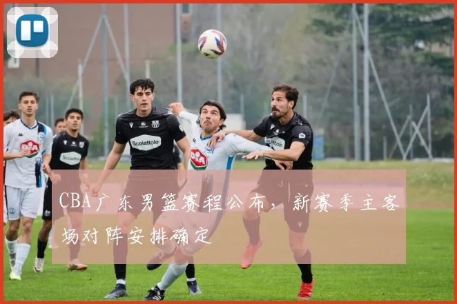 CBA广东男篮赛程公布,新赛季主客场对阵安排确定