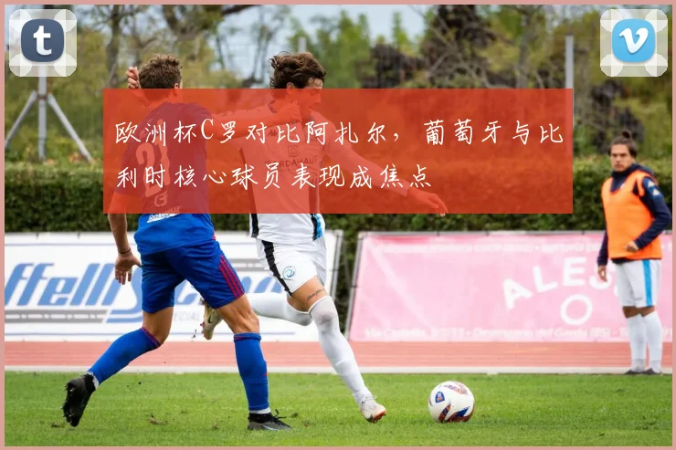 欧洲杯C罗对比阿扎尔，葡萄牙与比利时核心球员表现成焦点