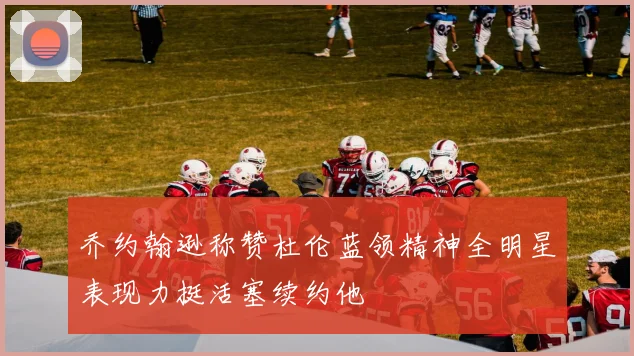 乔约翰逊称赞杜伦蓝领精神全明星表现力挺活塞续约他