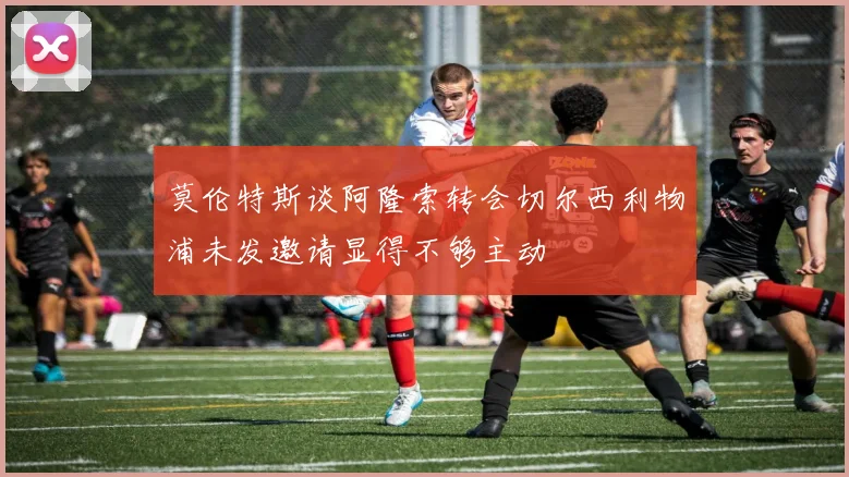 莫伦特斯谈阿隆索转会切尔西利物浦未发邀请显得不够主动