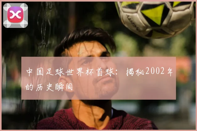 中国足球世界杯首球：揭秘2002年的历史瞬间