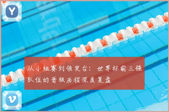 从小组赛到领奖台：世界杯前三强队伍的晋级历程深度复盘