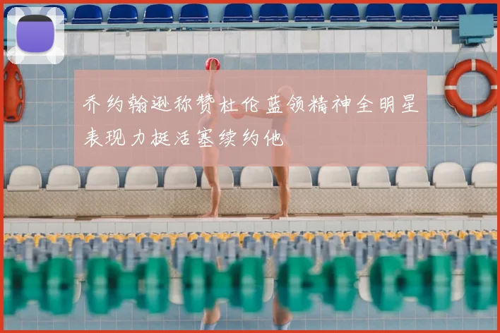 乔约翰逊称赞杜伦蓝领精神全明星表现力挺活塞续约他