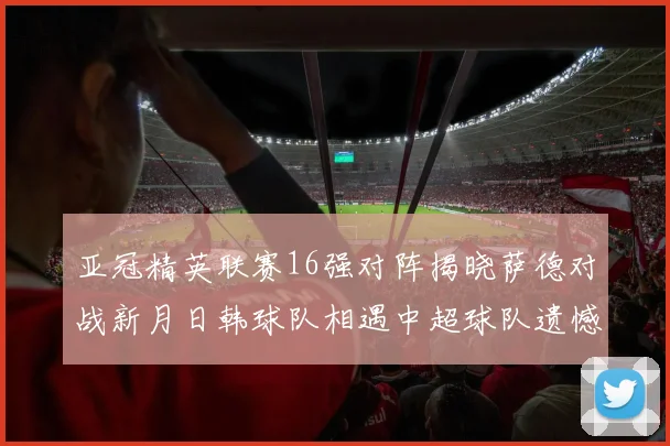 亚冠精英联赛16强对阵揭晓萨德对战新月日韩球队相遇中超球队遗憾出局