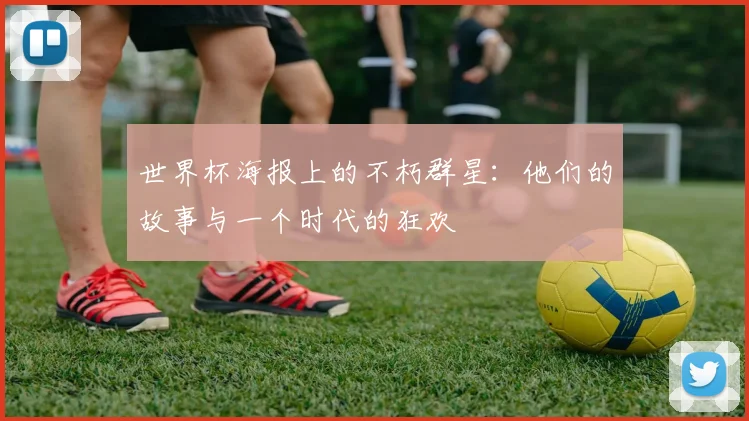 世界杯海报上的不朽群星：他们的故事与一个时代的狂欢