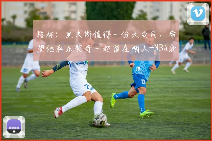 格林：里夫斯值得一份大合同，希望他和东契奇一起留在湖人-NBA新闻