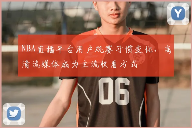 NBA直播平台用户观赛习惯变化,高清流媒体成为主流收看方式