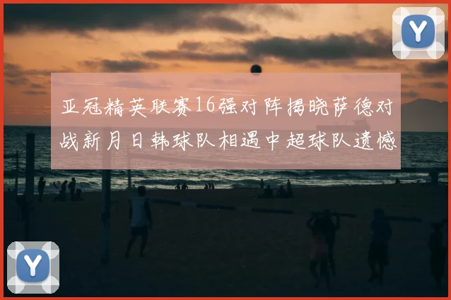 亚冠精英联赛16强对阵揭晓萨德对战新月日韩球队相遇中超球队遗憾出局
