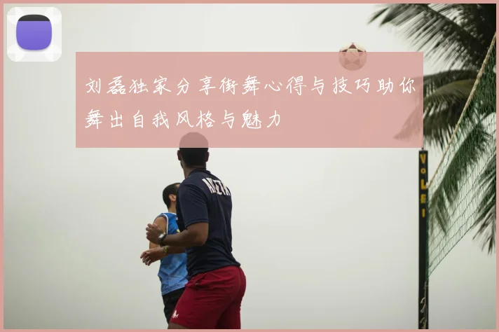 刘磊独家分享街舞心得与技巧助你舞出自我风格与魅力