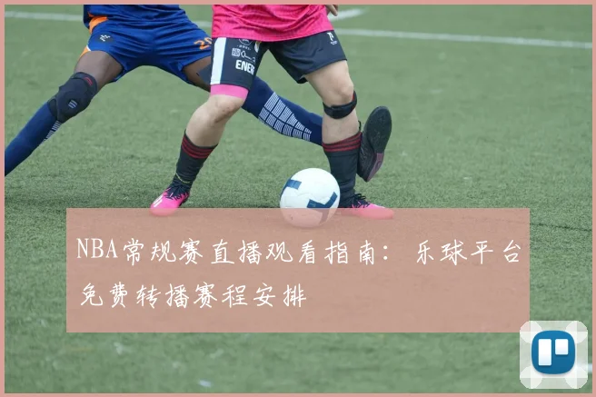 NBA常规赛直播观看指南：乐球平台免费转播赛程安排