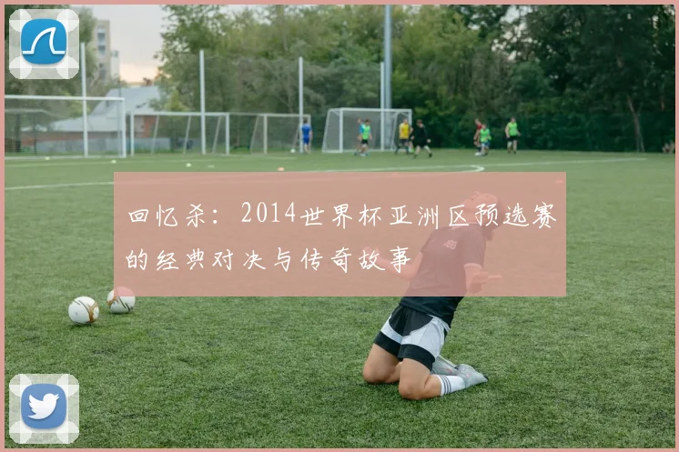 回忆杀：2014世界杯亚洲区预选赛的经典对决与传奇故事