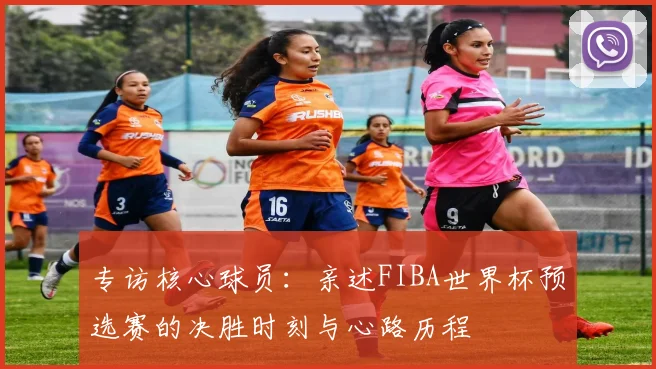 专访核心球员：亲述FIBA世界杯预选赛的决胜时刻与心路历程