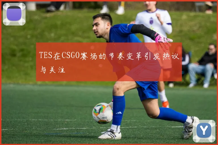 TES在CSGO赛场的节奏变革引发热议与关注